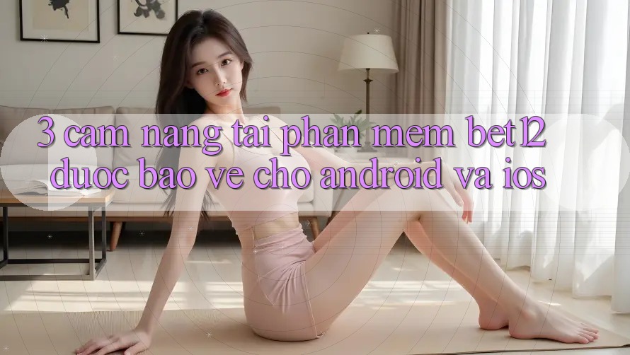 3. Cẩm nang Tải Phần mềm bet12 Được bảo vệ Cho Android và iOS