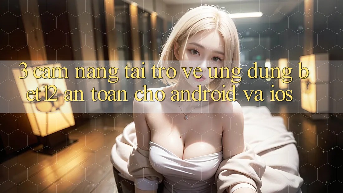 3. Cẩm nang Tải trở về Ứng dụng bet12 An Toàn Cho Android và iOS
