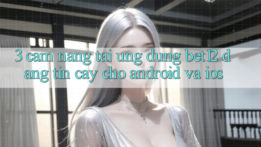 3. Cẩm nang Tải Ứng Dụng bet12 Đáng tin cậy Cho Android và iOS
