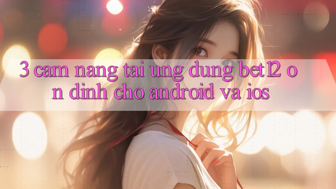 3. Cẩm nang Tải Ứng Dụng bet12 Ổn định Cho Android và iOS