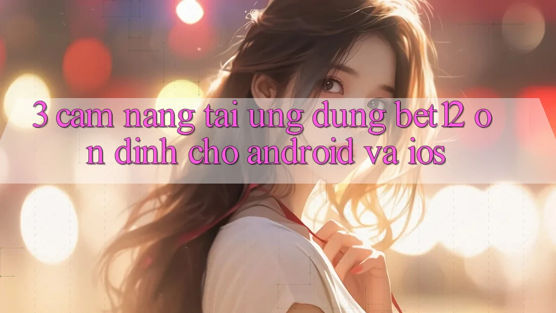 3. Cẩm nang Tải Ứng Dụng bet12 Ổn định Cho Android và iOS