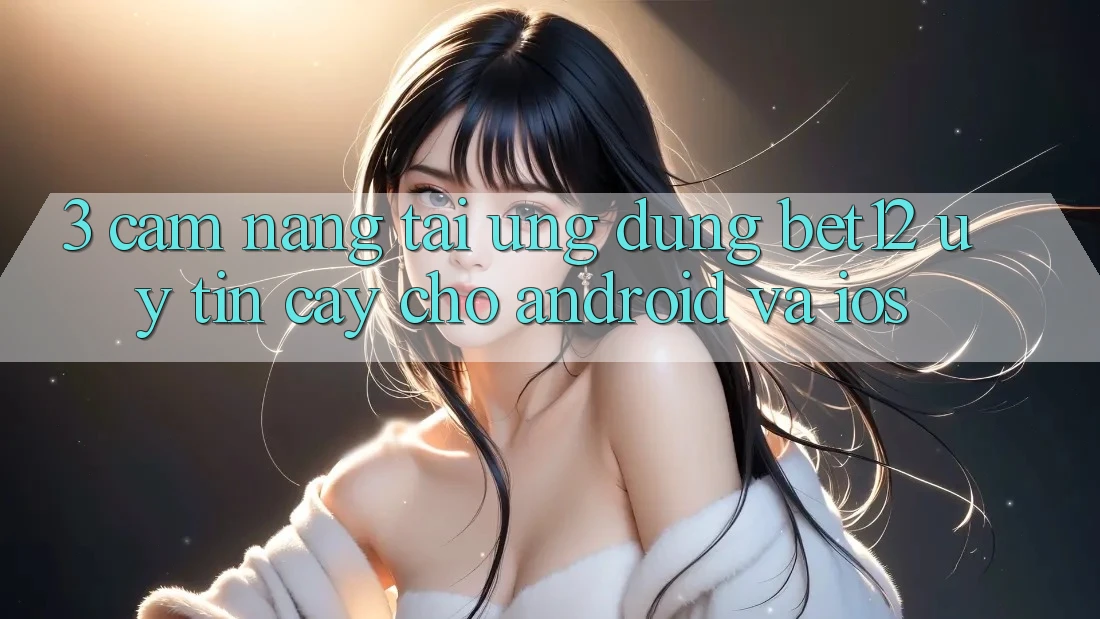3. Cẩm nang Tải Ứng Dụng bet12 Uy tín cậy Cho Android và iOS