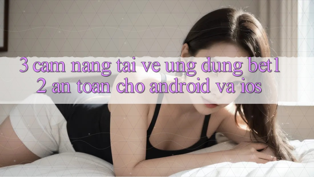 3. Cẩm nang Tải về Ứng Dụng bet12 An Toàn Cho Android và iOS