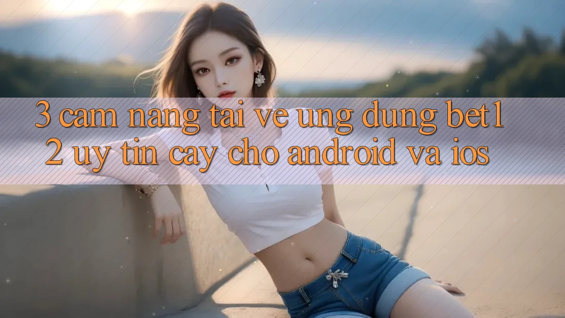3. Cẩm nang Tải về Ứng Dụng bet12 Uy tín cậy Cho Android và iOS 3. Cẩm nang Tải về Ứng Dụng bet12 Uy tín cậy Cho Android và iOS