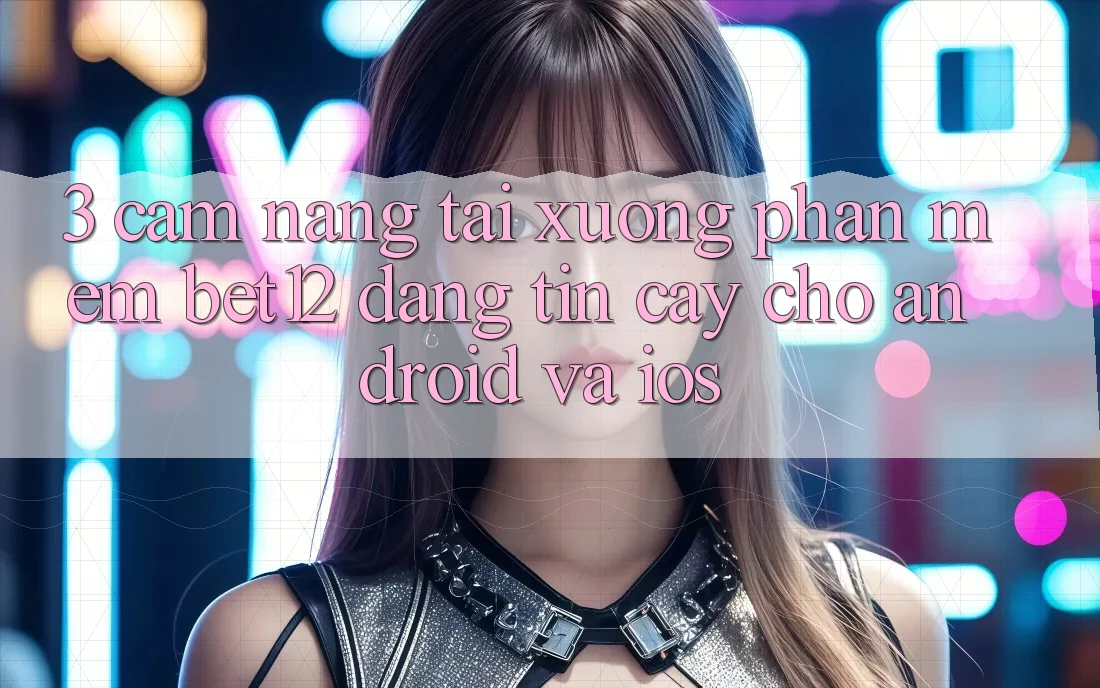 3. Cẩm nang Tải xuống Phần mềm bet12 Đáng tin cậy Cho Android và iOS
