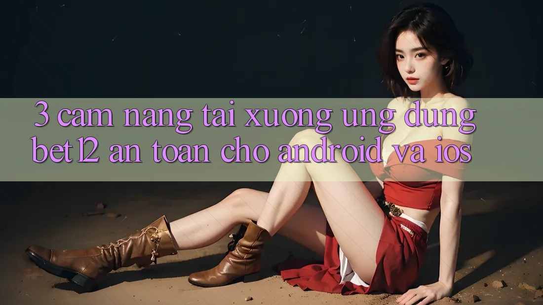 3. Cẩm nang Tải xuống Ứng Dụng bet12 An Toàn Cho Android và iOS