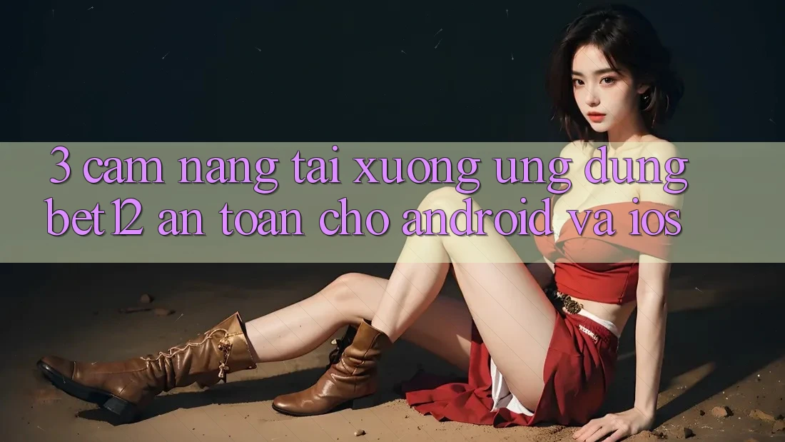 3. Cẩm nang Tải xuống Ứng Dụng bet12 An toàn Cho Android và iOS