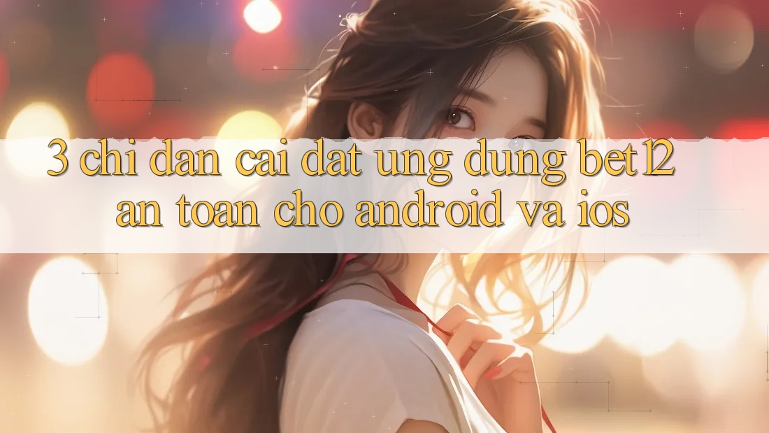 3. Chỉ dẫn Cài đặt Ứng Dụng bet12 An Toàn Cho Android và iOS