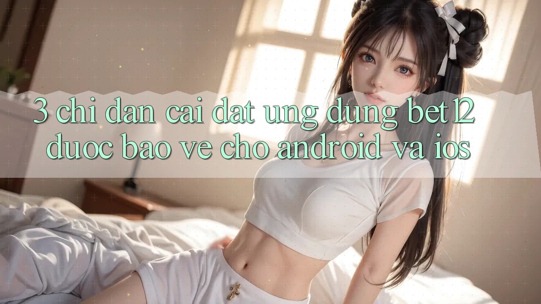 3. Chỉ dẫn Cài đặt Ứng Dụng bet12 Được bảo vệ Cho Android và iOS