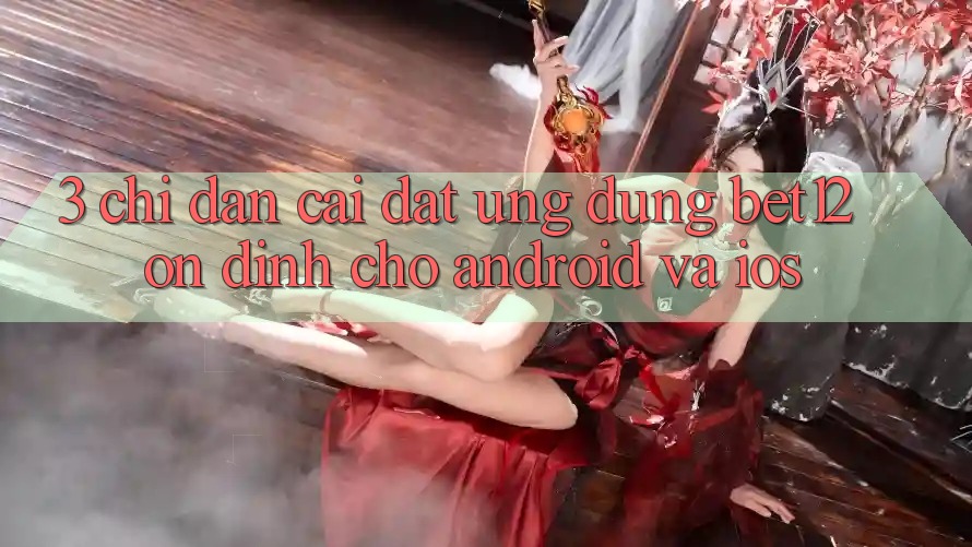 3. Chỉ dẫn Cài đặt Ứng dụng bet12 Ổn định Cho Android và iOS 3. Chỉ dẫn Cài đặt Ứng dụng bet12 Ổn định Cho Android và iOS