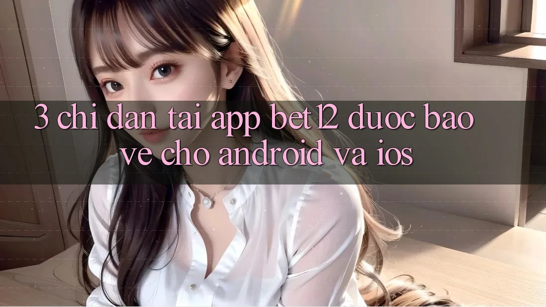 3. Chỉ dẫn Tải App bet12 Được bảo vệ Cho Android và iOS