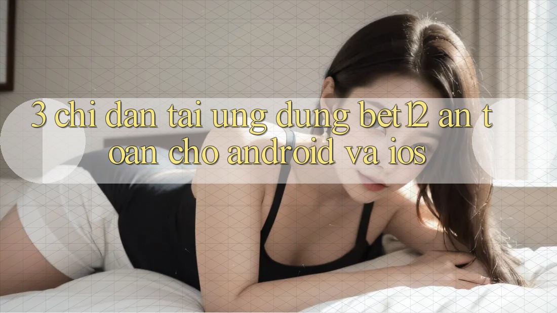 3. Chỉ dẫn Tải Ứng Dụng bet12 An Toàn Cho Android và iOS