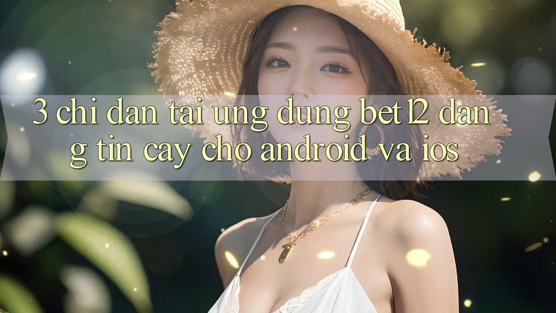 3. Chỉ dẫn Tải Ứng Dụng bet12 Đáng tin cậy Cho Android và iOS