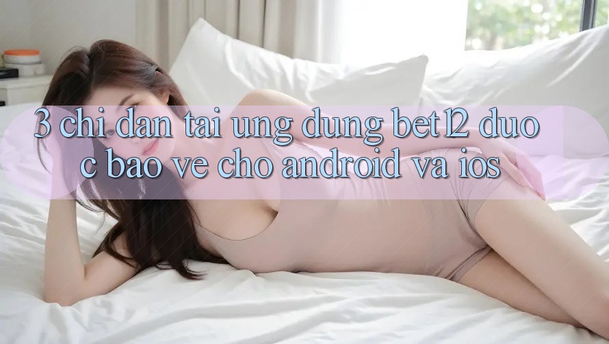 3. Chỉ dẫn Tải Ứng Dụng bet12 Được bảo vệ Cho Android và iOS