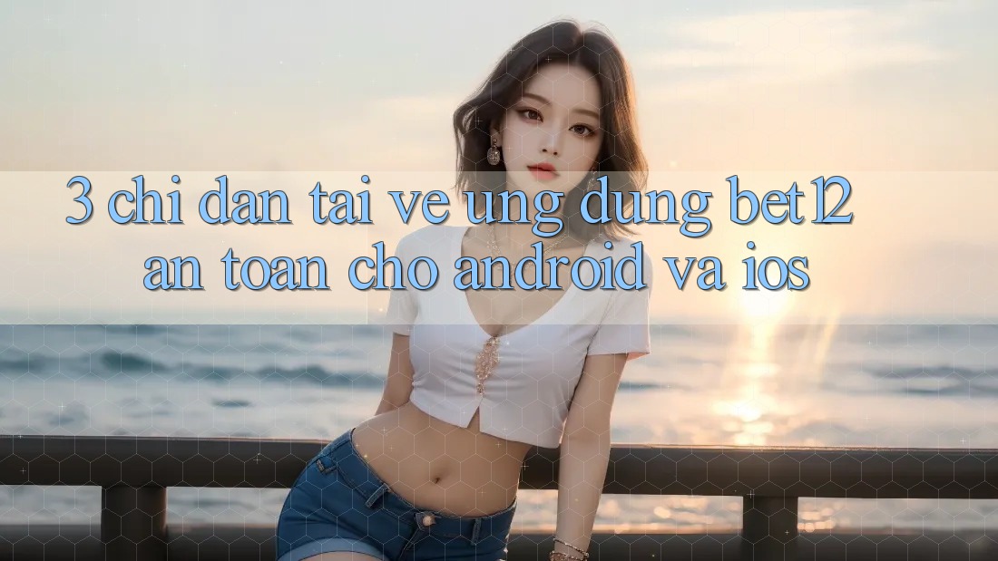 3. Chỉ dẫn Tải về Ứng Dụng bet12 An Toàn Cho Android và iOS