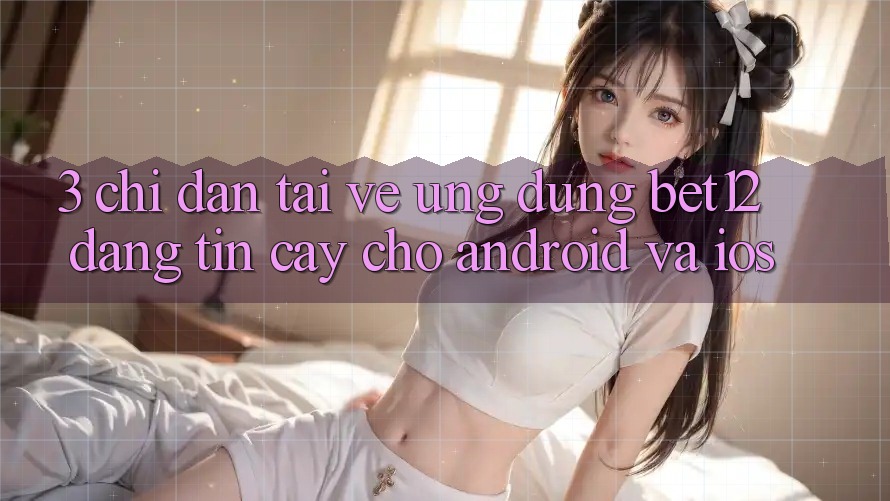 3. Chỉ dẫn Tải về Ứng Dụng bet12 Đáng tin cậy Cho Android và iOS 3. Chỉ dẫn Tải về Ứng Dụng bet12 Đáng tin cậy Cho Android và iOS