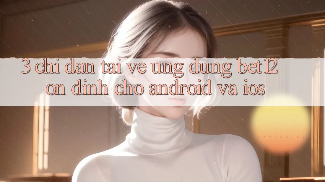 3. Chỉ dẫn Tải về Ứng Dụng bet12 Ổn định Cho Android và iOS