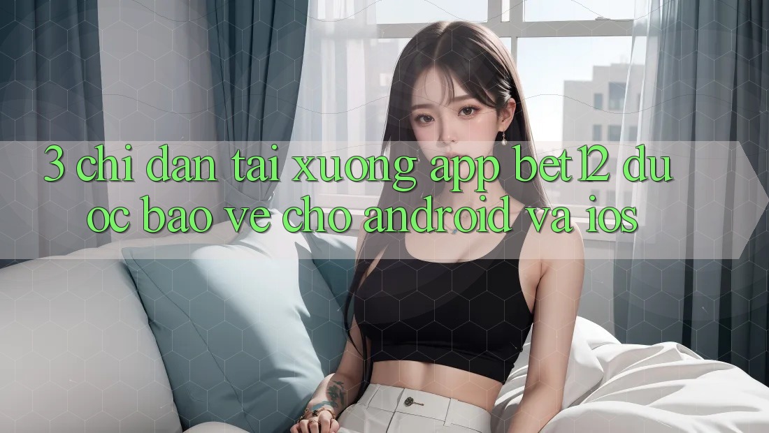 3. Chỉ dẫn Tải xuống App bet12 Được bảo vệ Cho Android và iOS 3. Chỉ dẫn Tải xuống App bet12 Được bảo vệ Cho Android và iOS
