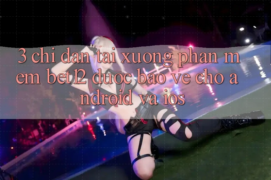 3. Chỉ dẫn Tải xuống Phần mềm bet12 Được bảo vệ Cho Android và iOS