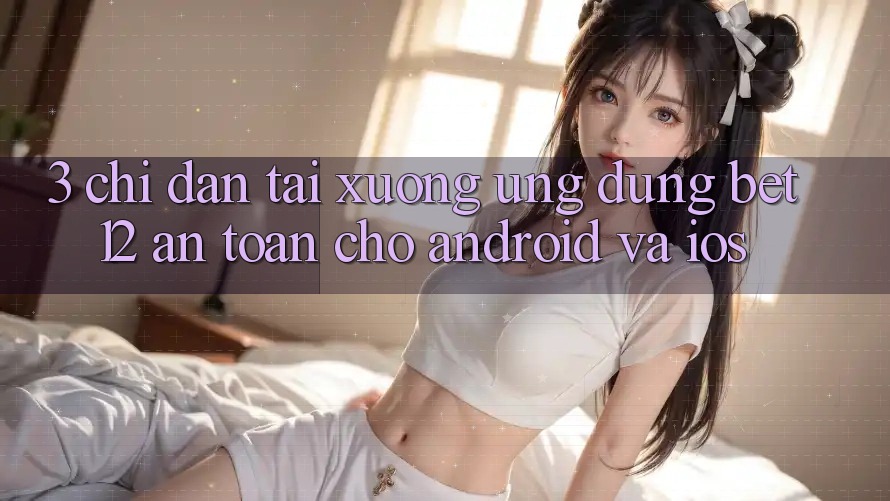 3. Chỉ dẫn Tải xuống Ứng Dụng bet12 An Toàn Cho Android và iOS