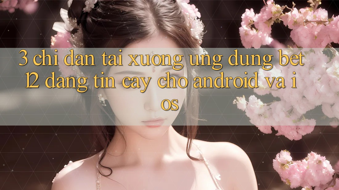 3. Chỉ dẫn Tải xuống Ứng Dụng bet12 Đáng tin cậy Cho Android và iOS