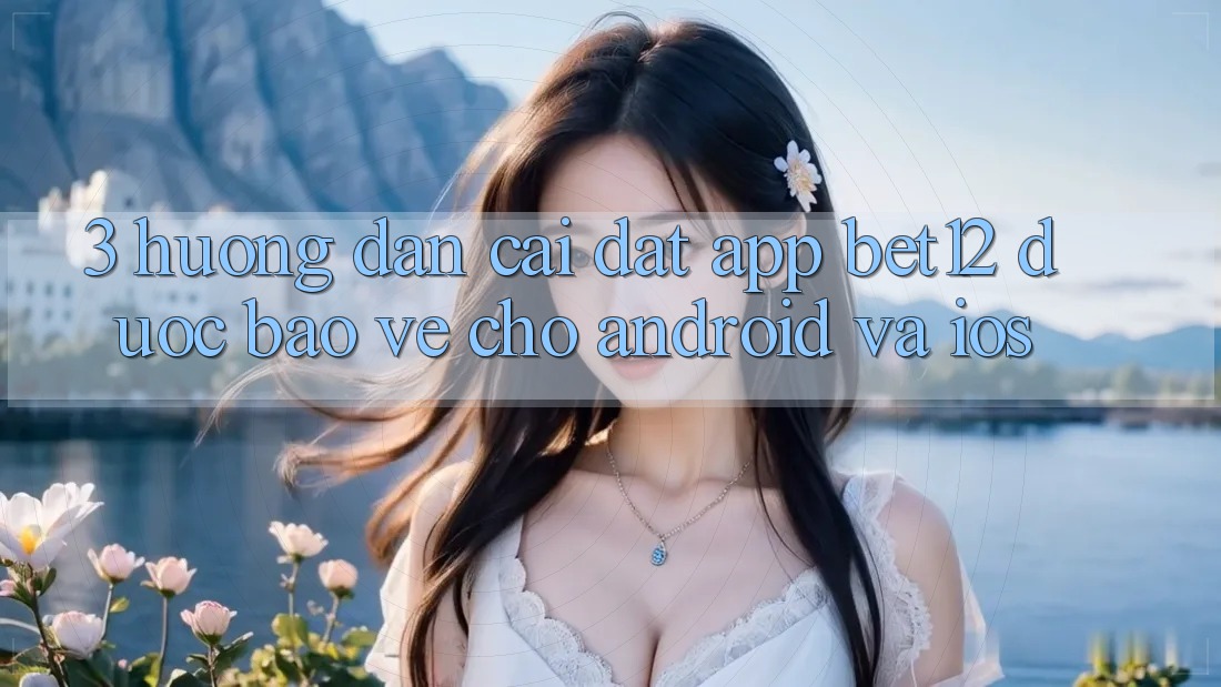 3. Hướng Dẫn Cài đặt App bet12 Được bảo vệ Cho Android và iOS