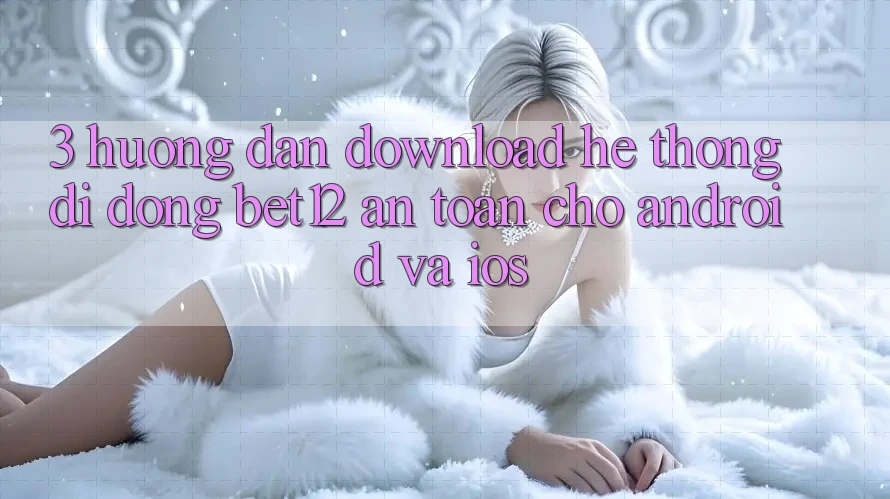 3. Hướng Dẫn Download Hệ thống di động bet12 An Toàn Cho Android và iOS