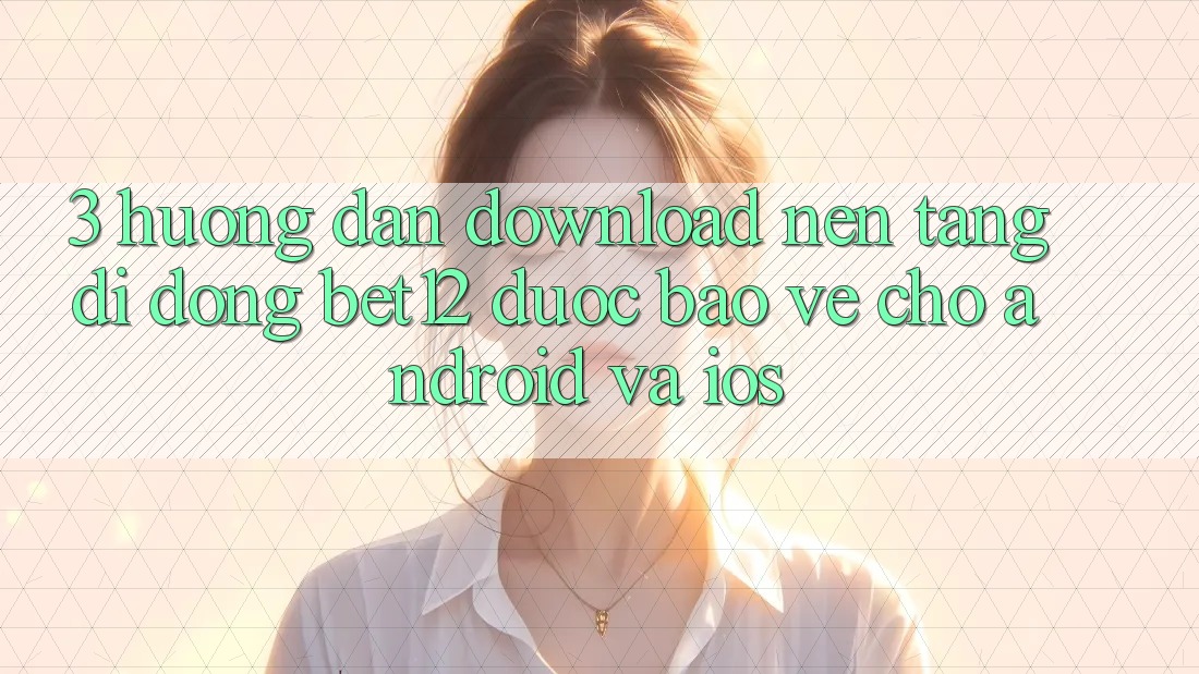 3. Hướng Dẫn Download Nền tảng di động bet12 Được bảo vệ Cho Android và iOS