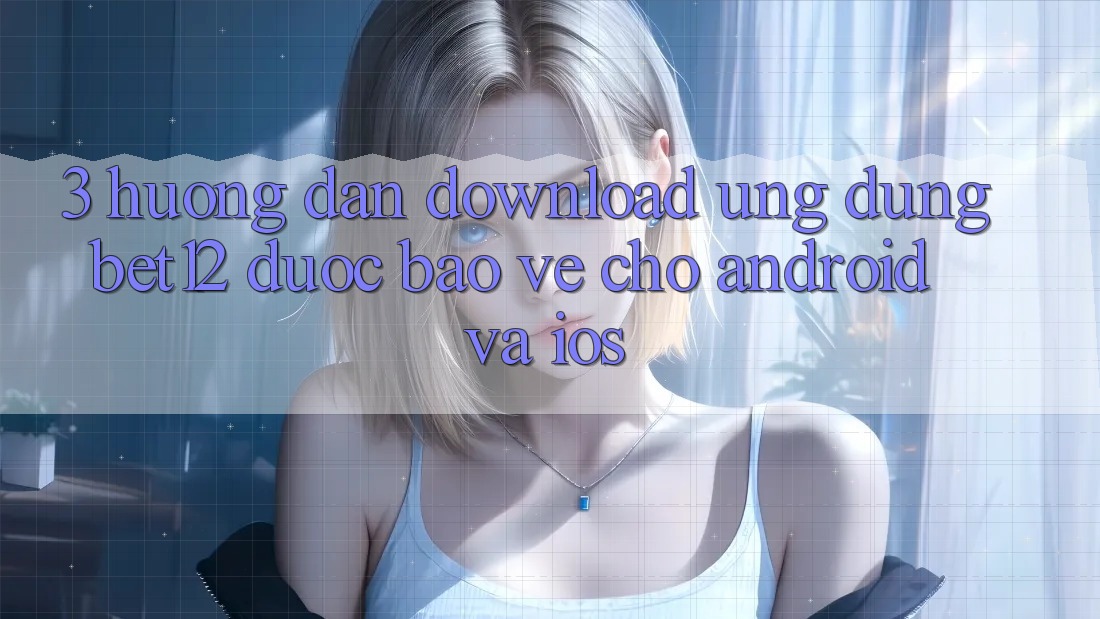 3. Hướng dẫn Download Ứng Dụng bet12 Được bảo vệ Cho Android và iOS