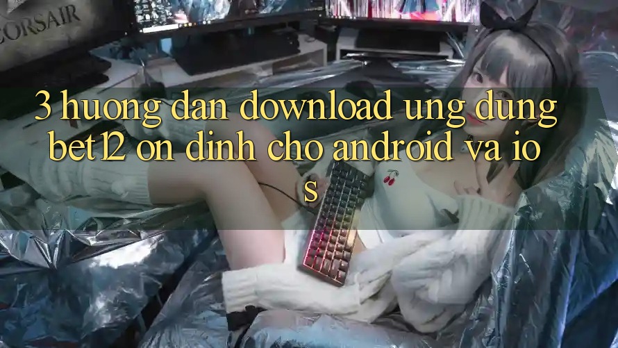 3. Hướng Dẫn Download Ứng dụng bet12 Ổn định Cho Android và iOS