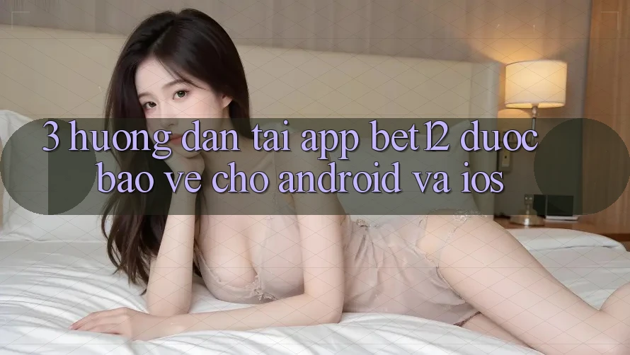 3. Hướng Dẫn Tải App bet12 Được bảo vệ Cho Android và iOS