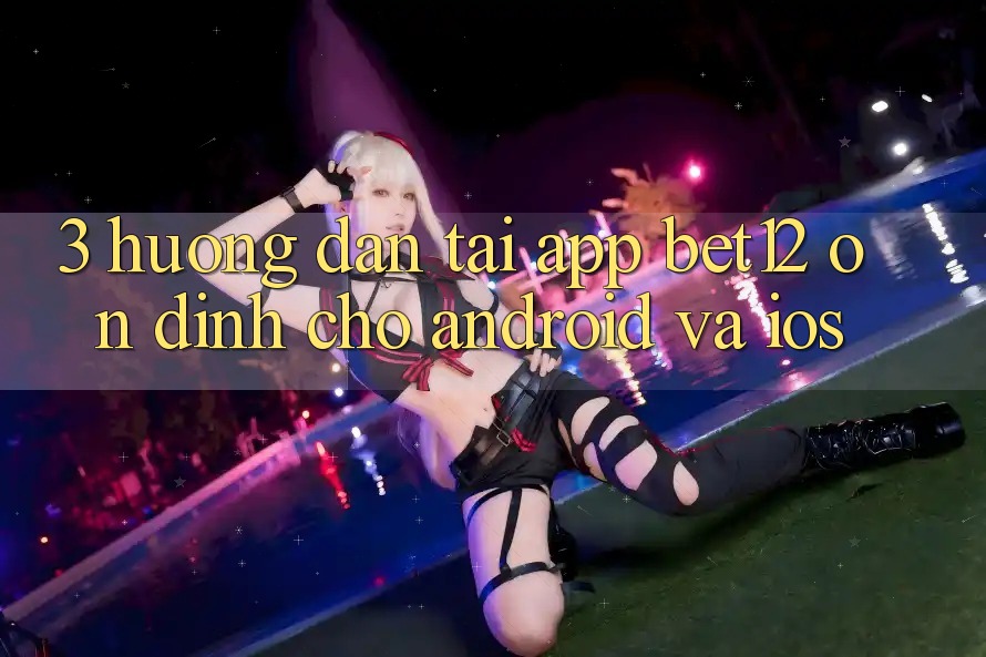 3. Hướng Dẫn Tải App bet12 Ổn định Cho Android và iOS