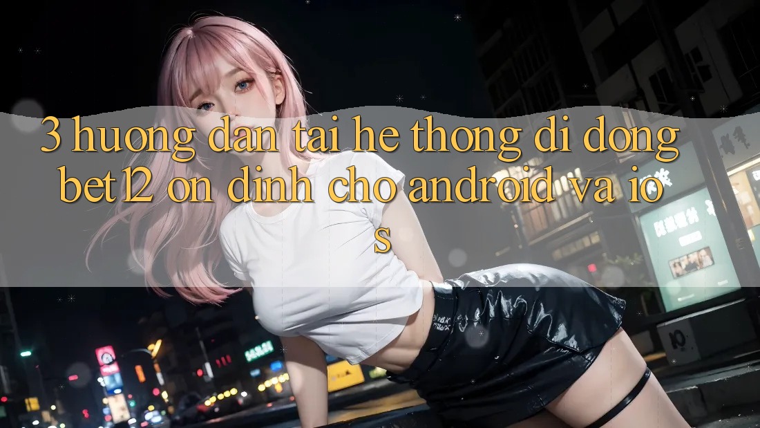 3. Hướng Dẫn Tải Hệ thống di động bet12 Ổn định Cho Android và iOS 3. Hướng Dẫn Tải Hệ thống di động bet12 Ổn định Cho Android và iOS