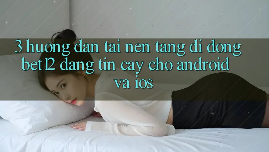 3. Hướng Dẫn Tải Nền tảng di động bet12 Đáng tin cậy Cho Android và iOS