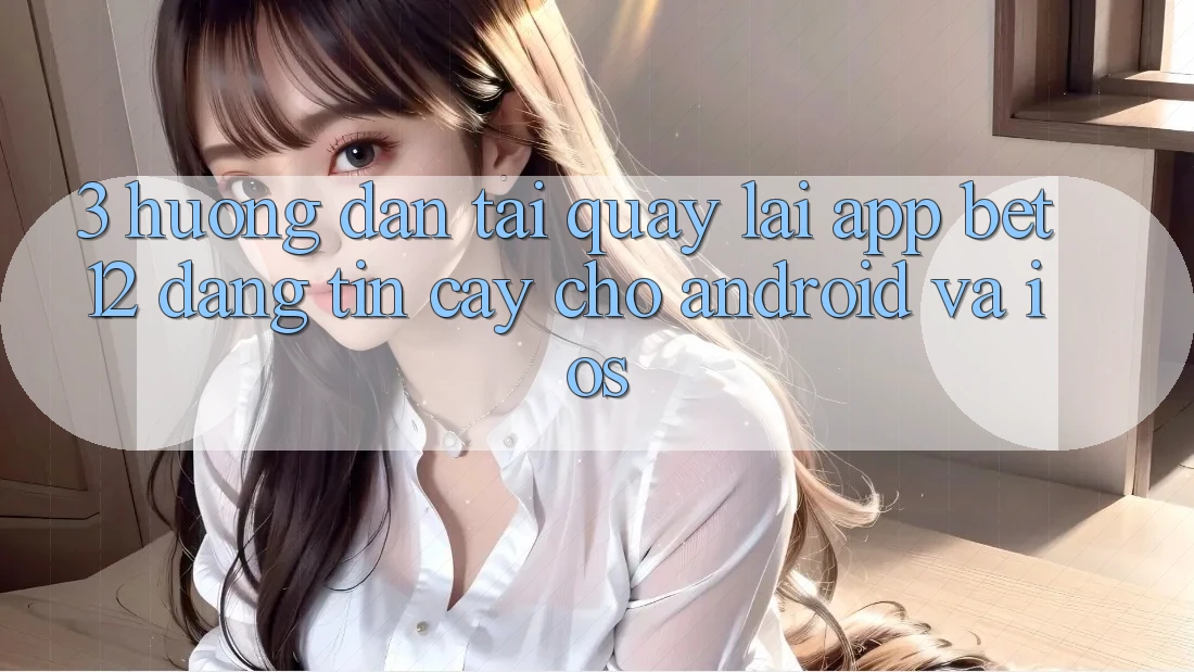 3. Hướng Dẫn Tải quay lại App bet12 Đáng tin cậy Cho Android và iOS