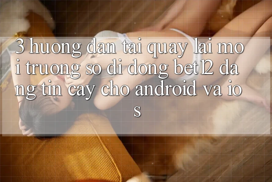 3. Hướng Dẫn Tải quay lại Môi trường số di động bet12 Đáng tin cậy Cho Android và iOS