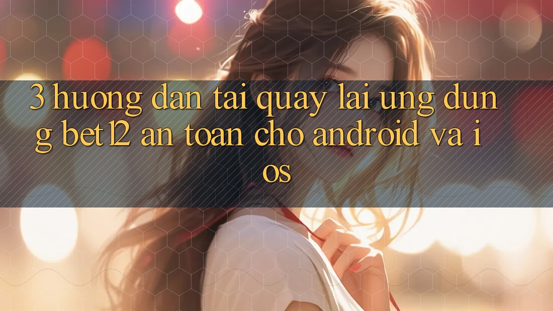 3. Hướng Dẫn Tải quay lại Ứng Dụng bet12 An Toàn Cho Android và iOS