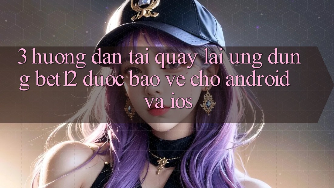 3. Hướng Dẫn Tải quay lại Ứng Dụng bet12 Được bảo vệ Cho Android và iOS