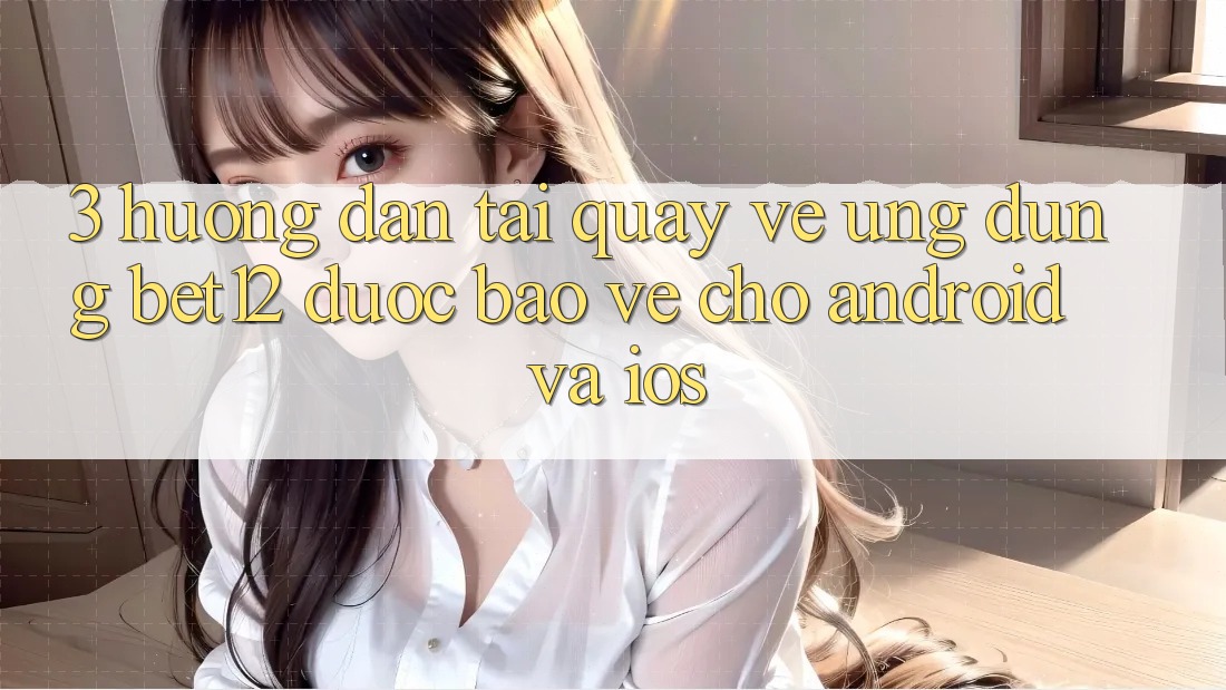 3. Hướng Dẫn Tải quay về Ứng Dụng bet12 Được bảo vệ Cho Android và iOS
