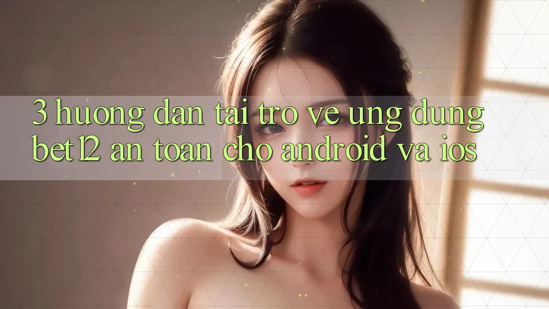 3. Hướng Dẫn Tải trở về Ứng Dụng bet12 An Toàn Cho Android và iOS