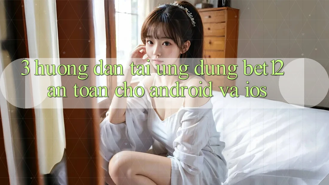 3. Hướng Dẫn Tải Ứng Dụng bet12 An toàn Cho Android và iOS