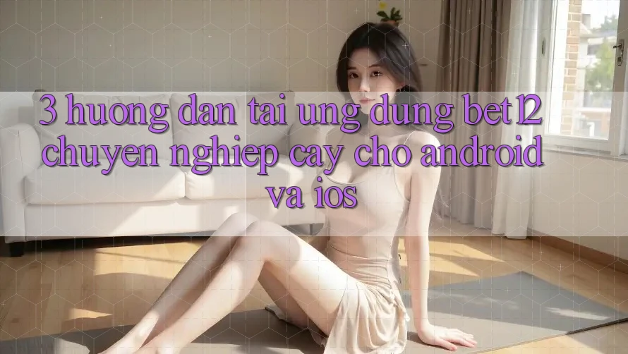 3. Hướng Dẫn Tải Ứng Dụng bet12 Chuyên nghiệp cậy Cho Android và iOS