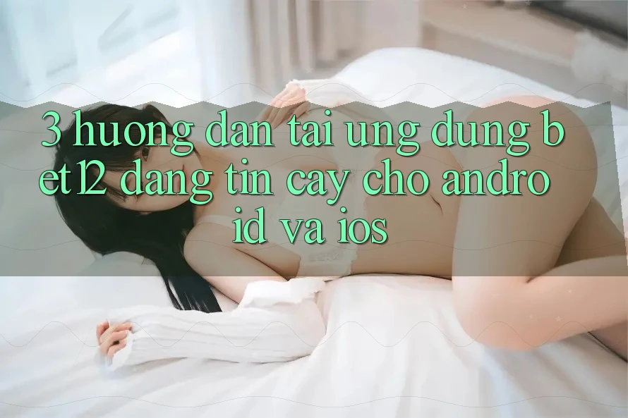 3. Hướng Dẫn Tải Ứng Dụng bet12 Đáng tin cậy Cho Android và iOS