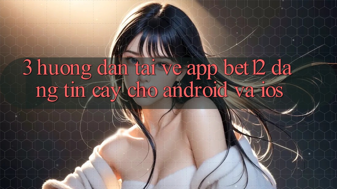 3. Hướng Dẫn Tải về App bet12 Đáng tin cậy Cho Android và iOS