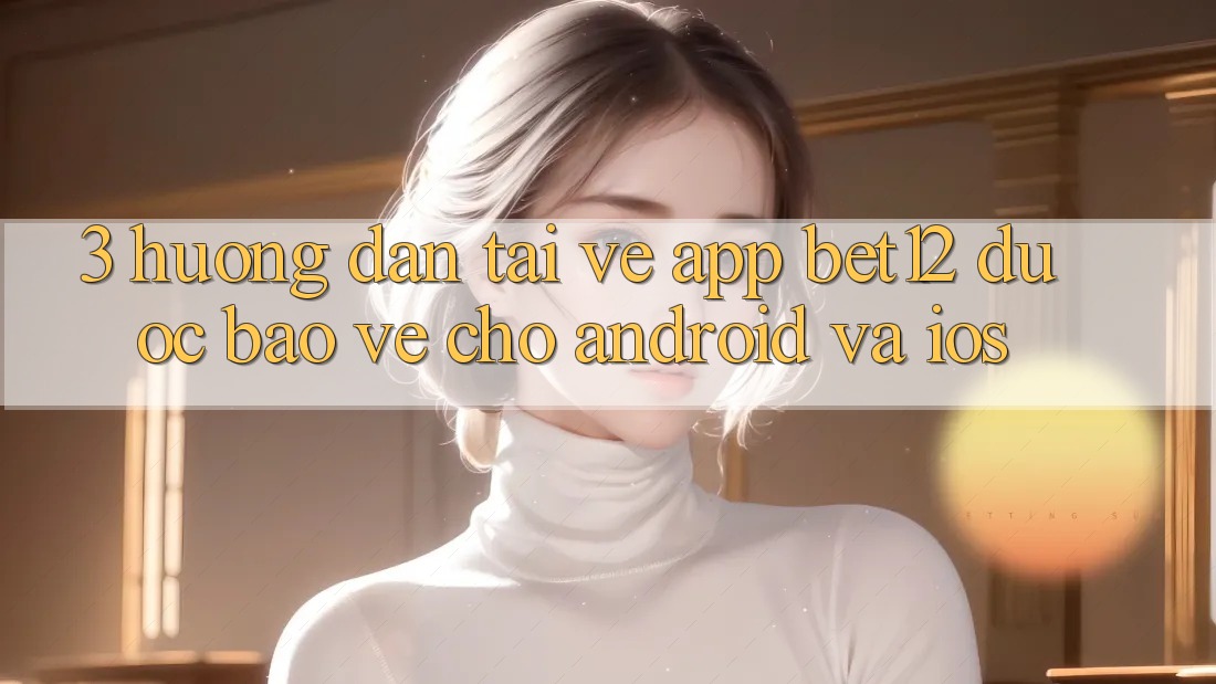 3. Hướng dẫn Tải về App bet12 Được bảo vệ Cho Android và iOS