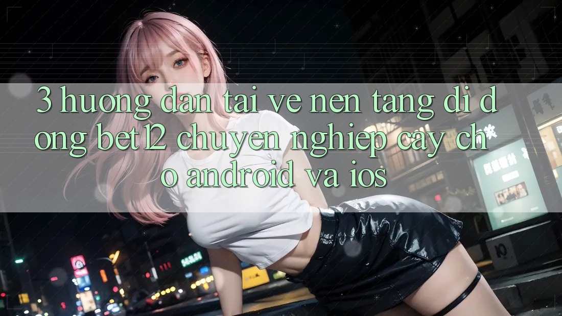 3. Hướng Dẫn Tải về Nền tảng di động bet12 Chuyên nghiệp cậy Cho Android và iOS