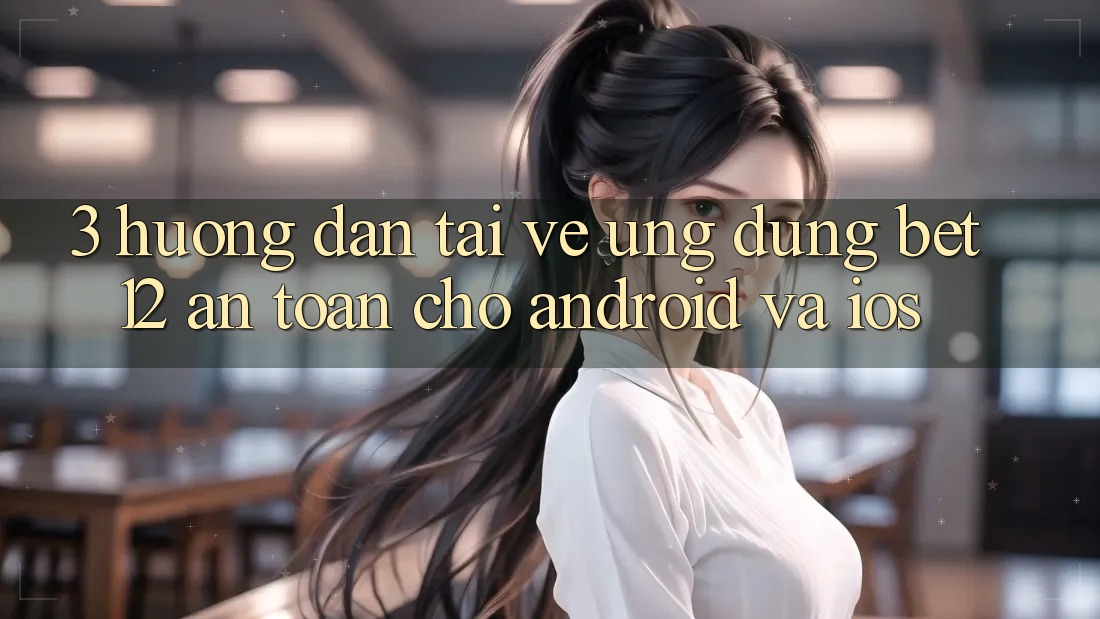 3. Hướng Dẫn Tải về Ứng Dụng bet12 An Toàn Cho Android và iOS
