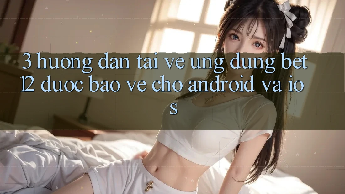 3. Hướng Dẫn Tải về Ứng Dụng bet12 Được bảo vệ Cho Android và iOS