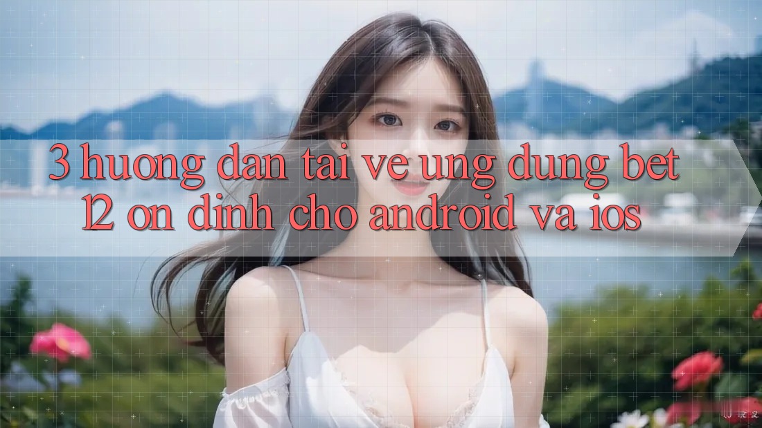 3. Hướng Dẫn Tải về Ứng Dụng bet12 Ổn định Cho Android và iOS
