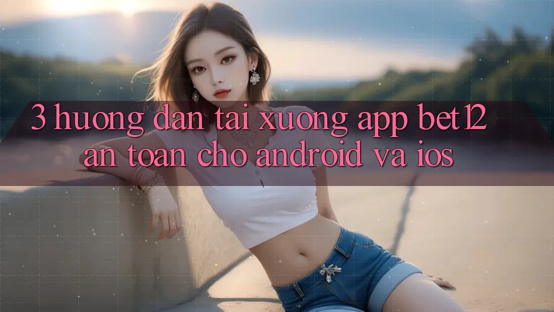3. Hướng Dẫn Tải xuống App bet12 An Toàn Cho Android và iOS
